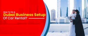 How To Do A Dubai Business Setup Of Car Rental?