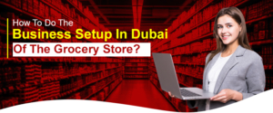 How To Do The Business Setup In Dubai Of The Grocery Store?