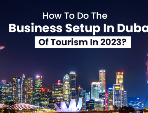 How To Do The Business Setup In Dubai Of Tourism In 2023?