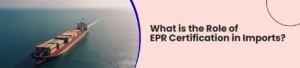 What is the Role of EPR Certification in Imports?