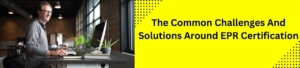 The Common Challenges And Solutions Around EPR Certification