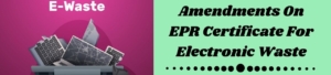 Amendments On EPR Certificate For Electronic Waste