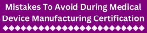 Mistakes To Avoid During Medical Device Manufacturing Certification