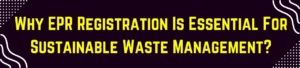 Why EPR Registration Is Essential For Sustainable Waste Management?